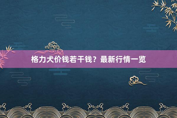 格力犬价钱若干钱？最新行情一览