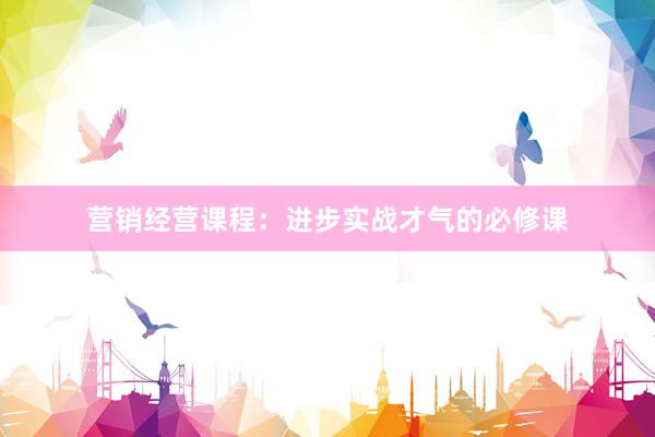 营销经营课程:进步实战才气的必修课